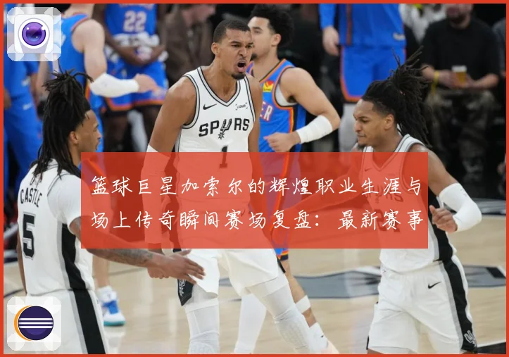 篮球巨星加索尔的辉煌职业生涯与场上传奇瞬间赛场复盘：最新赛事动态与深度分析