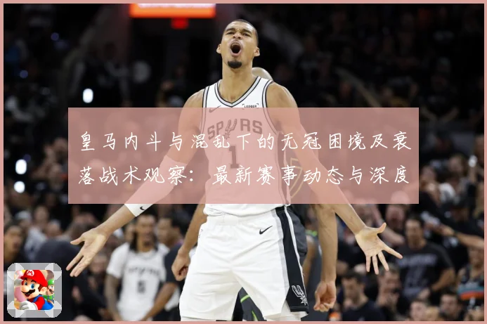 皇马内斗与混乱下的无冠困境及衰落战术观察：最新赛事动态与深度分析