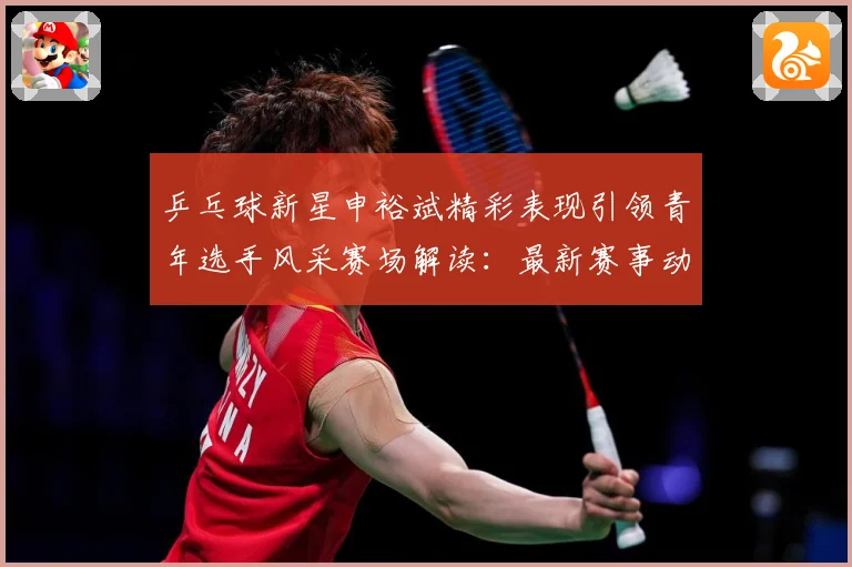 乒乓球新星申裕斌精彩表现引领青年选手风采赛场解读：最新赛事动态与深度分析