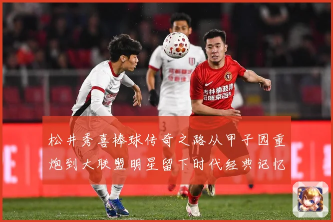 松井秀喜棒球传奇之路从甲子园重炮到大联盟明星留下时代经典记忆与荣耀篇章：最新赛事动态与深度分析