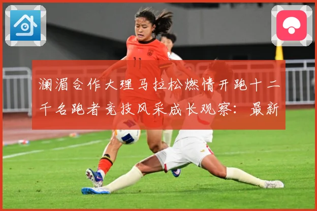 澜湄合作大理马拉松燃情开跑十二千名跑者竞技风采成长观察：最新赛事动态与深度分析