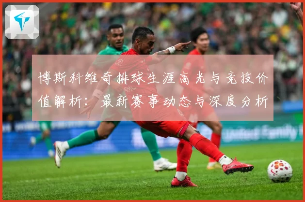 博斯科维奇排球生涯高光与竞技价值解析：最新赛事动态与深度分析