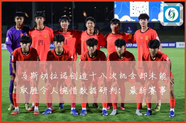 马斯切拉诺创造十八次机会却未能取胜令人惋惜数据研判：最新赛事动态与深度分析