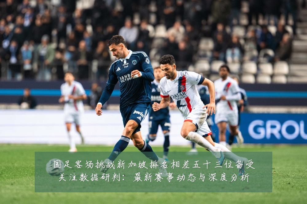 国足客场挑战新加坡排名相差五十三位备受关注数据研判：最新赛事动态与深度分析