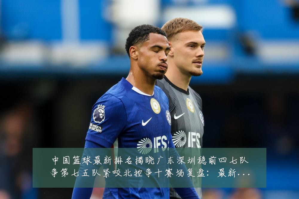 中国篮球最新排名揭晓广东深圳稳前四七队争第七五队紧咬北控争十赛场复盘：最新赛事动态与深度分析