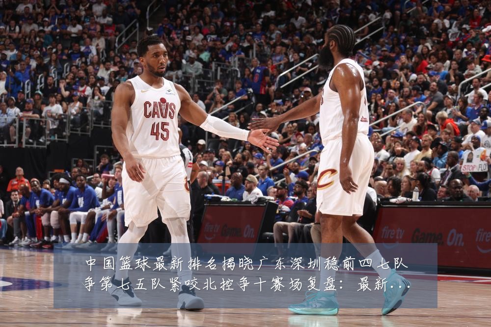 中国篮球最新排名揭晓广东深圳稳前四七队争第七五队紧咬北控争十赛场复盘：最新赛事动态与深度分析